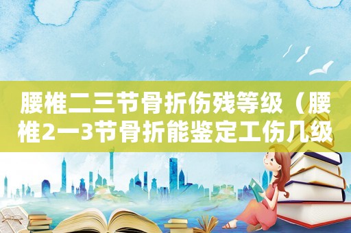 腰椎二三節骨折傷殘等級（腰椎2一3節骨折能鑒定工傷幾級）