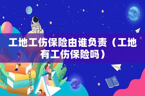 工地工傷保險由誰負(fù)責(zé)（工地有工傷保險嗎）