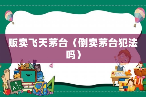 販賣飛天茅臺（倒賣茅臺犯法嗎）