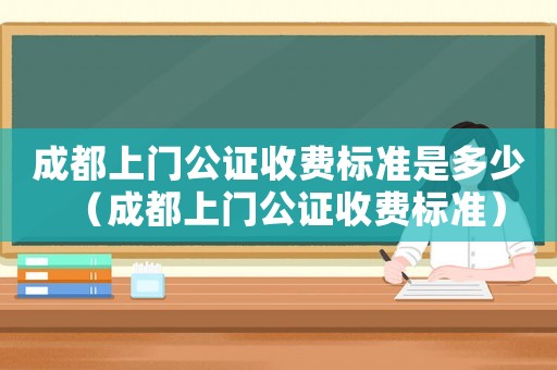 成都上門公證收費標準是多少（成都上門公證收費標準）