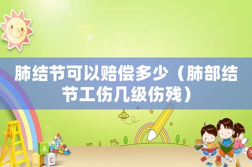 肺結節可以賠償多少（肺部結節工傷幾級傷殘）