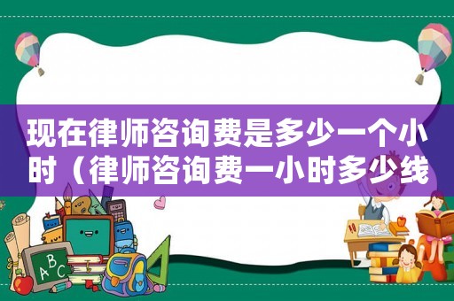現在律師咨詢費是多少一個小時（律師咨詢費一小時多少線）