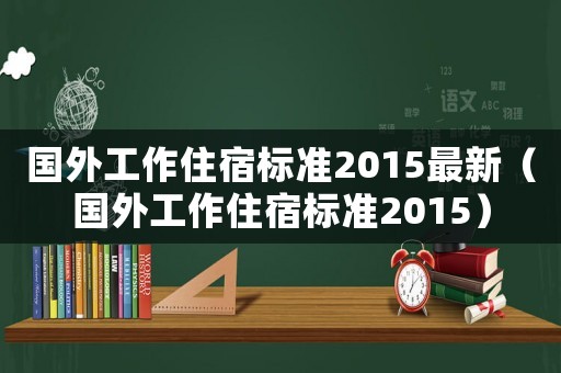 國外工作住宿標準2015最新（國外工作住宿標準2015）