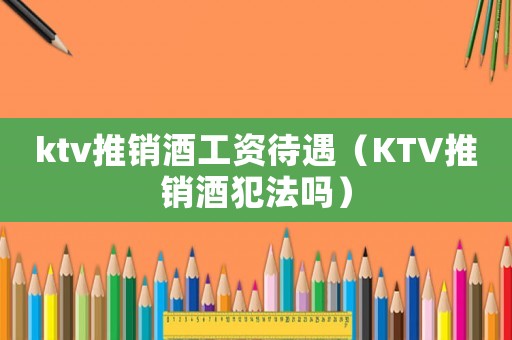 ktv推銷酒工資待遇（KTV推銷酒犯法嗎）