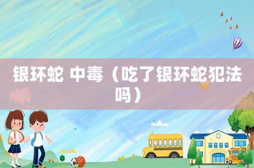 銀環(huán)蛇 中毒（吃了銀環(huán)蛇犯法嗎）