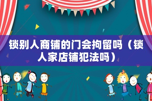 鎖別人商鋪的門會拘留嗎（鎖人家店鋪犯法嗎）