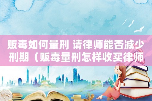 販毒如何量刑 請律師能否減少刑期（販毒量刑怎樣收買律師）
