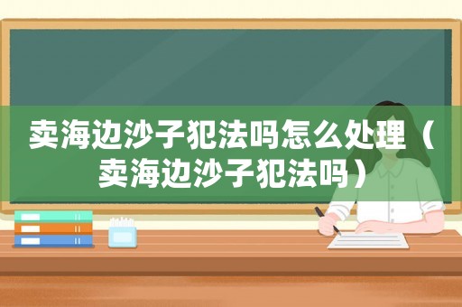 賣海邊沙子犯法嗎怎么處理（賣海邊沙子犯法嗎）