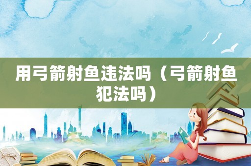 用弓箭射魚違法嗎（弓箭射魚犯法嗎）