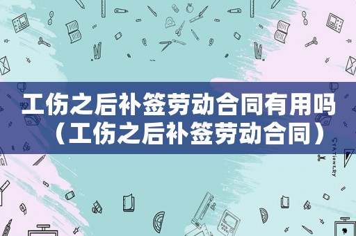 工傷之后補(bǔ)簽勞動(dòng)合同有用嗎（工傷之后補(bǔ)簽勞動(dòng)合同）