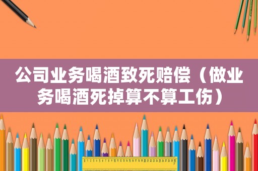 公司業務喝酒致死賠償（做業務喝酒死掉算不算工傷）