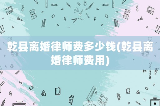 乾縣離婚律師費多少錢(乾縣離婚律師費用)