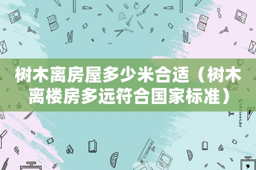 樹木離房屋多少米合適（樹木離樓房多遠符合國家標準）