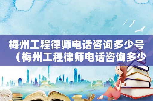 梅州工程律師電話咨詢多少號（梅州工程律師電話咨詢多少）