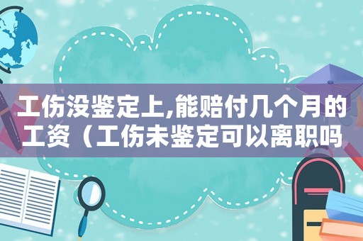 工傷沒鑒定上,能賠付幾個月的工資（工傷未鑒定可以離職嗎）