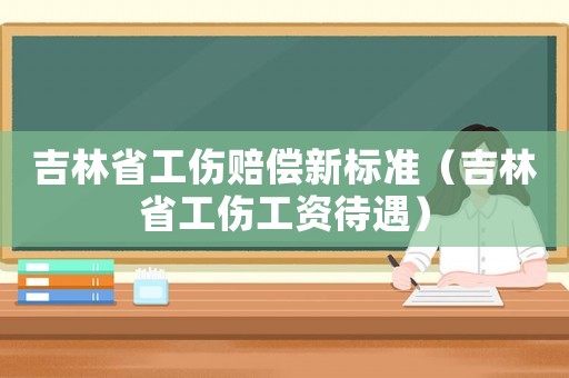 吉林省工傷賠償新標準（吉林省工傷工資待遇）