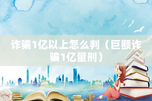詐騙1億以上怎么判（巨額詐騙1億量刑）
