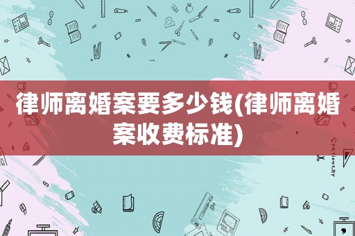 律師離婚案要多少錢(律師離婚案收費標準)