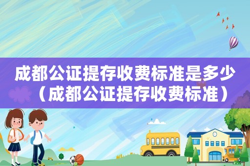 成都公證提存收費標準是多少（成都公證提存收費標準）