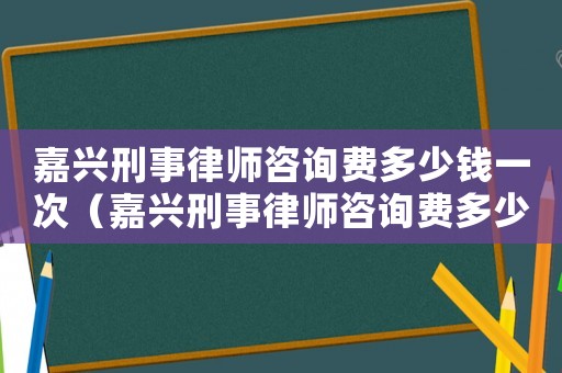 嘉興刑事律師咨詢費多少錢一次（嘉興刑事律師咨詢費多少）