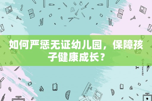 如何嚴懲無證幼兒園，保障孩子健康成長？
