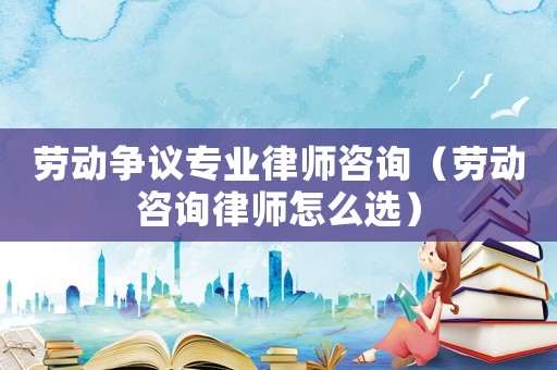 勞動爭議專業(yè)律師咨詢（勞動咨詢律師怎么選）