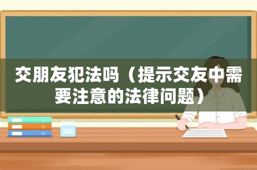 交朋友犯法嗎（提示交友中需要注意的法律問題）