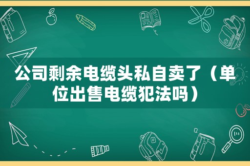 公司剩余電纜頭私自賣了（單位出售電纜犯法嗎）