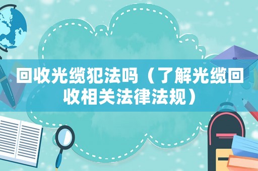 回收光纜犯法嗎（了解光纜回收相關法律法規）