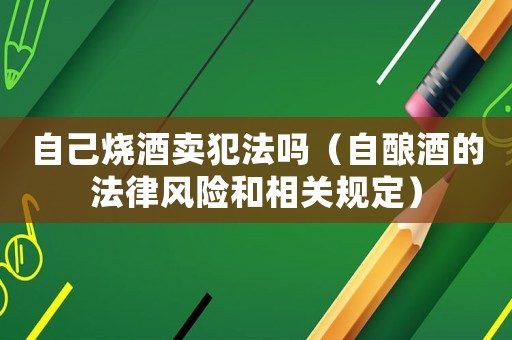自己燒酒賣犯法嗎（自釀酒的法律風險和相關規定）