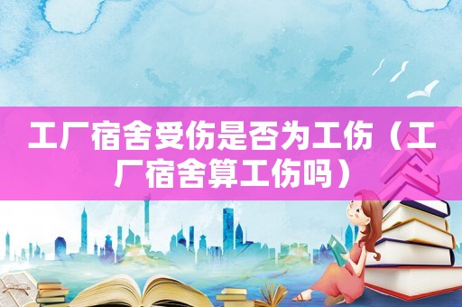 工廠宿舍受傷是否為工傷（工廠宿舍算工傷嗎）
