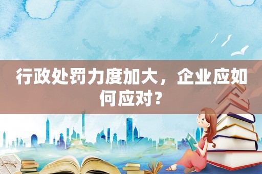 行政處罰力度加大，企業(yè)應(yīng)如何應(yīng)對(duì)？