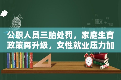 公職人員三胎處罰，家庭生育政策再升級，女性就業壓力加大，為何現在的女生越來越愁嫁？