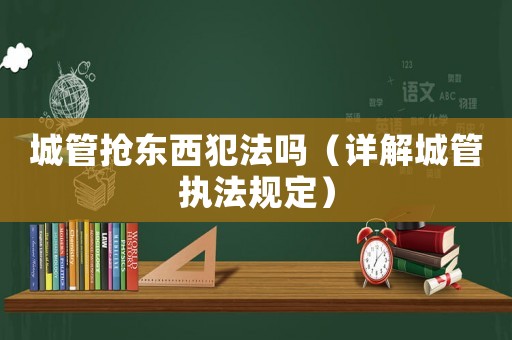 城管搶東西犯法嗎（詳解城管執法規定）