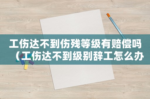 工傷達不到傷殘等級有賠償嗎（工傷達不到級別辭工怎么辦）