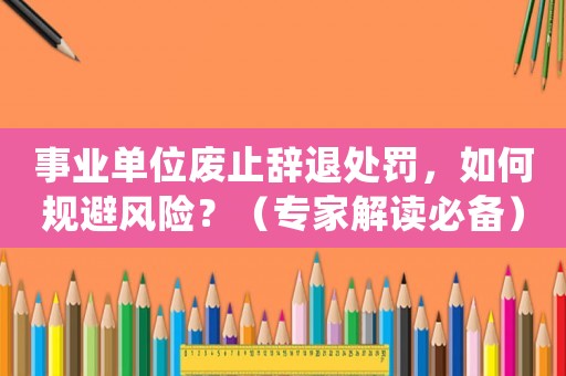 事業單位廢止辭退處罰，如何規避風險？（專家解讀必備）
