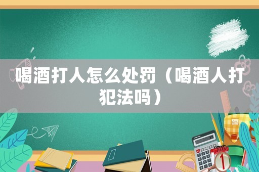 喝酒打人怎么處罰（喝酒人打犯法嗎）