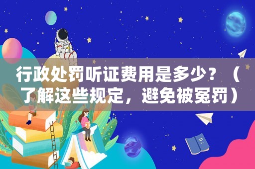行政處罰聽證費用是多少？（了解這些規定，避免被冤罰）