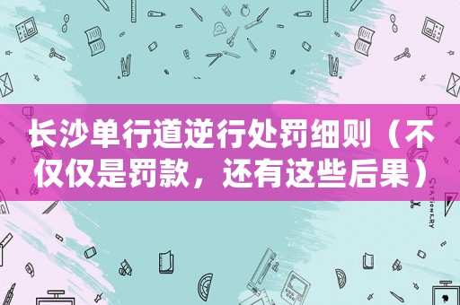 長沙單行道逆行處罰細則（不僅僅是罰款，還有這些后果）