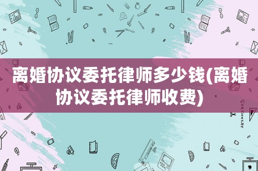 離婚協議委托律師多少錢(離婚協議委托律師收費)