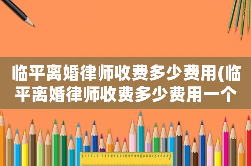 臨平離婚律師收費(fèi)多少費(fèi)用(臨平離婚律師收費(fèi)多少費(fèi)用一個(gè)月)