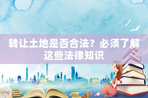 轉(zhuǎn)讓土地是否合法？必須了解這些法律知識