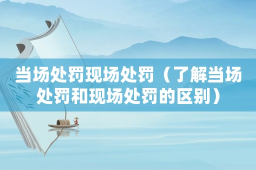 當場處罰現場處罰（了解當場處罰和現場處罰的區別）