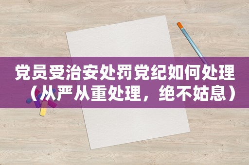 黨員受治安處罰黨紀如何處理（從嚴從重處理，絕不姑息）