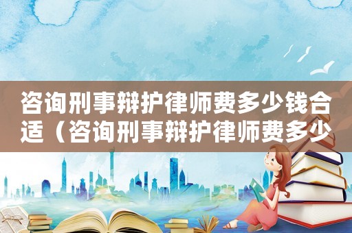 咨詢刑事辯護(hù)律師費(fèi)多少錢(qián)合適（咨詢刑事辯護(hù)律師費(fèi)多少錢(qián)）