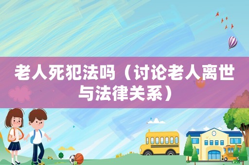 老人死犯法嗎（討論老人離世與法律關系）