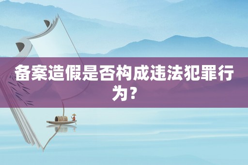 備案造假是否構成違法犯罪行為？
