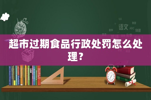 超市過期食品行政處罰怎么處理？