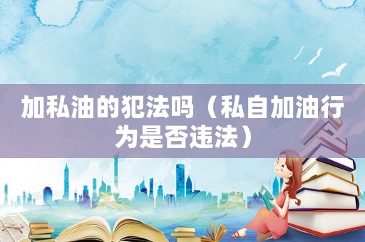 加私油的犯法嗎（私自加油行為是否違法）