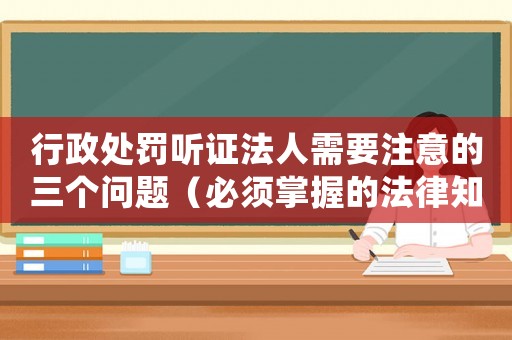 行政處罰聽證法人需要注意的三個問題（必須掌握的法律知識）